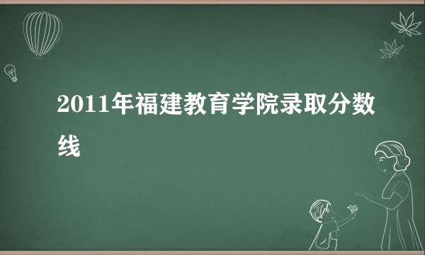 2011年福建教育学院录取分数线