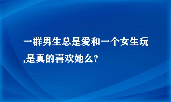 一群男生总是爱和一个女生玩,是真的喜欢她么?