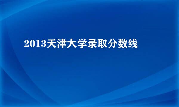 2013天津大学录取分数线