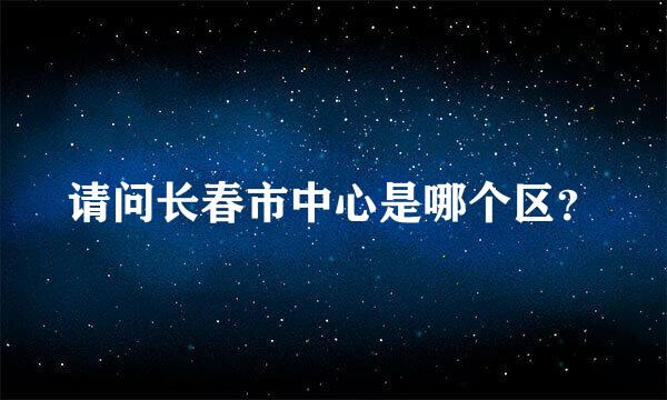 请问长春市中心是哪个区？