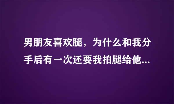 男朋友喜欢腿，为什么和我分手后有一次还要我拍腿给他看，我腿也不好看啊？