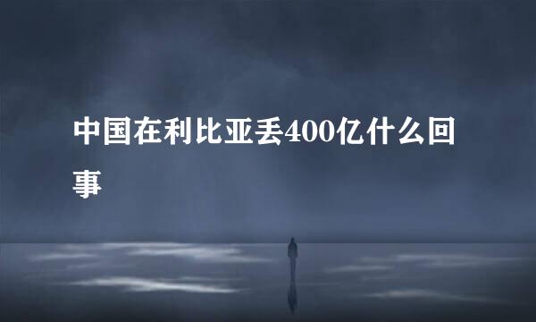 中国在利比亚丢400亿什么回事