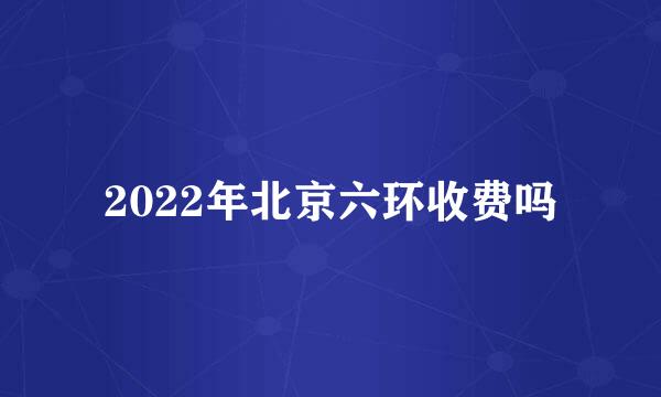 2022年北京六环收费吗