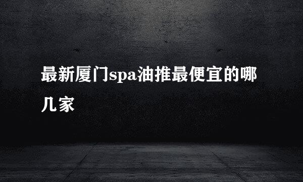 最新厦门spa油推最便宜的哪几家