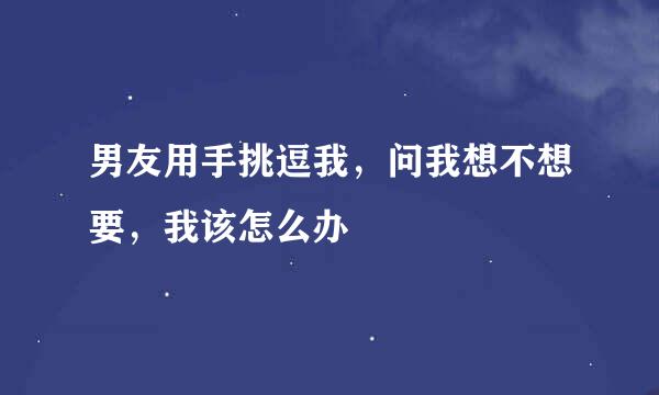 男友用手挑逗我，问我想不想要，我该怎么办