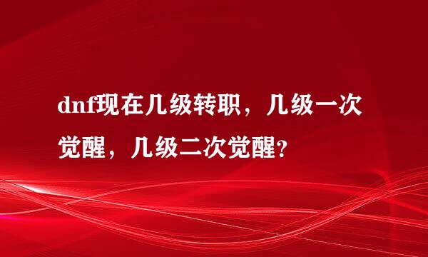 dnf现在几级转职，几级一次觉醒，几级二次觉醒？