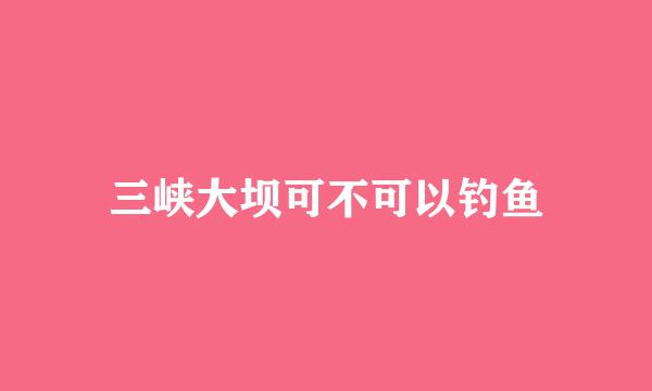 三峡大坝可不可以钓鱼