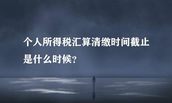 个人所得税汇算清缴时间截止是什么时候？