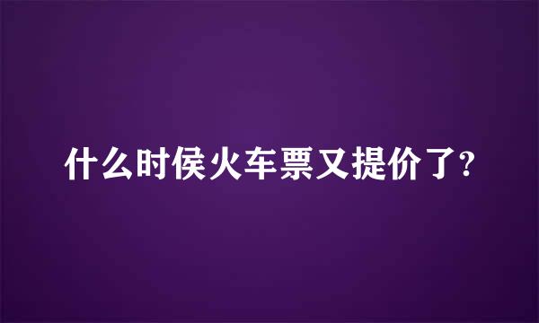 什么时侯火车票又提价了?