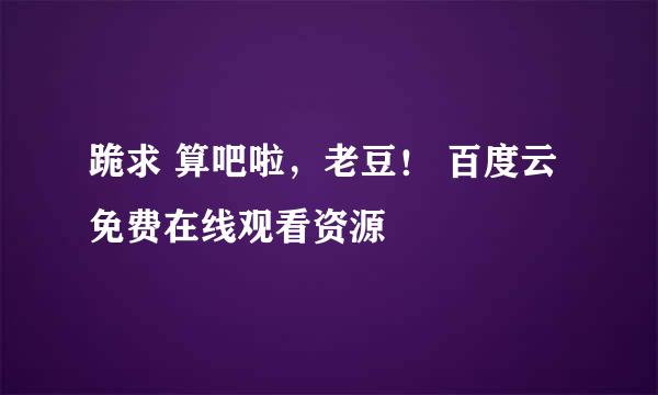 跪求 算吧啦，老豆！ 百度云免费在线观看资源