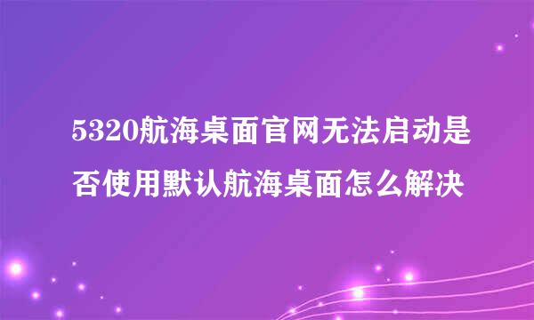 5320航海桌面官网无法启动是否使用默认航海桌面怎么解决