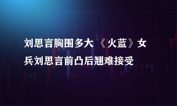 刘思言胸围多大 《火蓝》女兵刘思言前凸后翘难接受