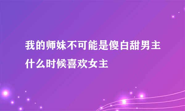 我的师妹不可能是傻白甜男主什么时候喜欢女主