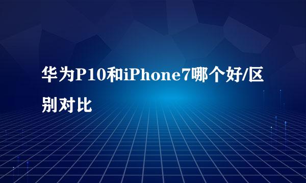 华为P10和iPhone7哪个好/区别对比