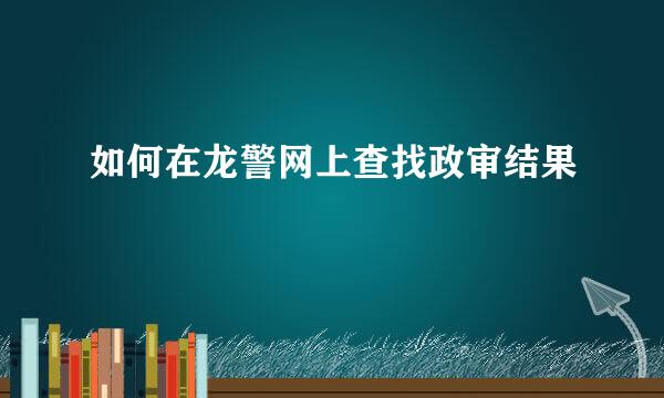 如何在龙警网上查找政审结果