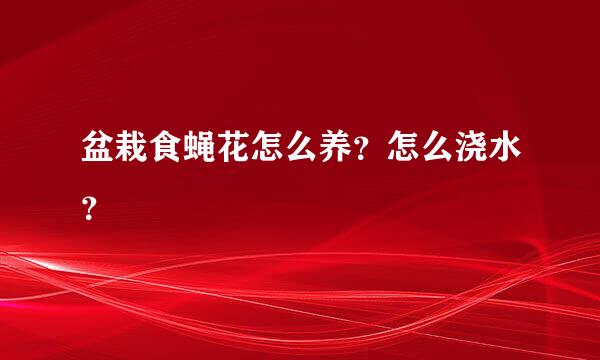 盆栽食蝇花怎么养？怎么浇水？