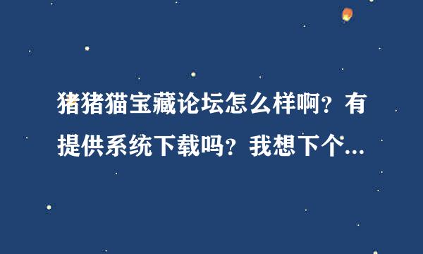 猪猪猫宝藏论坛怎么样啊？有提供系统下载吗？我想下个他们的系统请问去哪里？