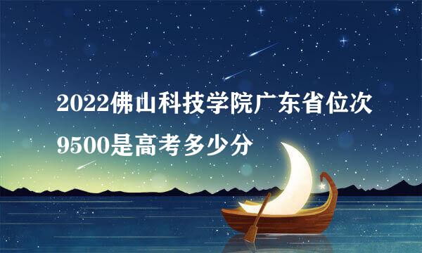 2022佛山科技学院广东省位次9500是高考多少分