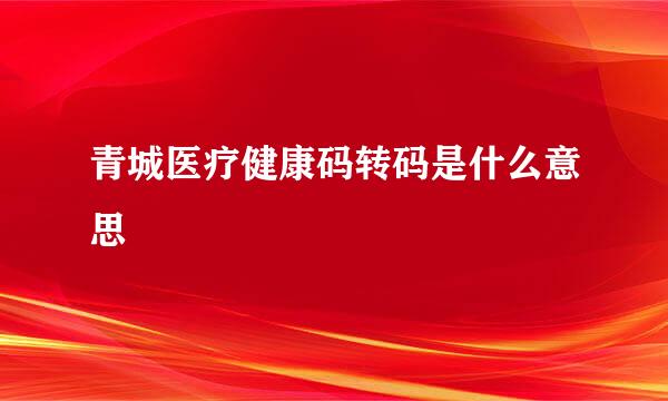 青城医疗健康码转码是什么意思