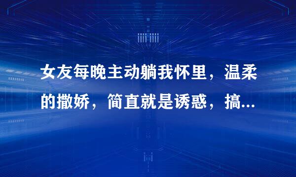 女友每晚主动躺我怀里，温柔的撒娇，简直就是诱惑，搞得我好想要，我要是真要的时候，她就不让，把我推开