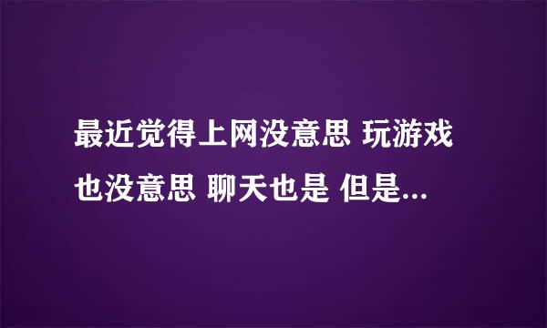 最近觉得上网没意思 玩游戏也没意思 聊天也是 但是不去上网 又很想去 去了又不知道干什么 是什么原因？