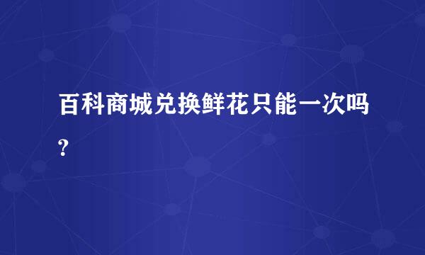 百科商城兑换鲜花只能一次吗？