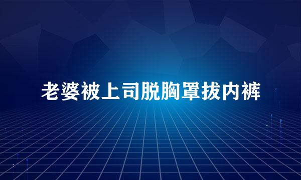 老婆被上司脱胸罩拔内裤