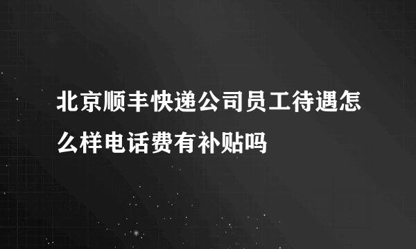 北京顺丰快递公司员工待遇怎么样电话费有补贴吗