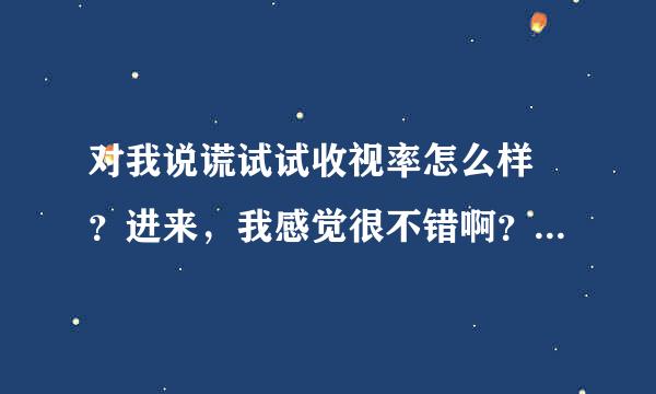 对我说谎试试收视率怎么样 ？进来，我感觉很不错啊？？各位爱看韩剧的朋友们认为呢？