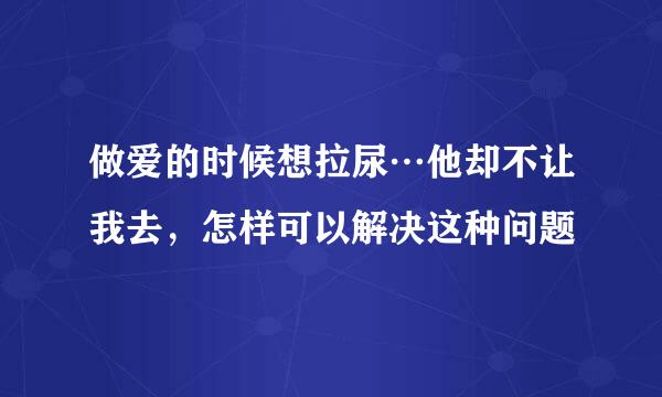 做爱的时候想拉尿…他却不让我去，怎样可以解决这种问题