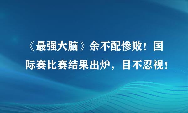 《最强大脑》余不配惨败！国际赛比赛结果出炉，目不忍视！