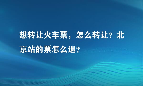 想转让火车票，怎么转让？北京站的票怎么退？