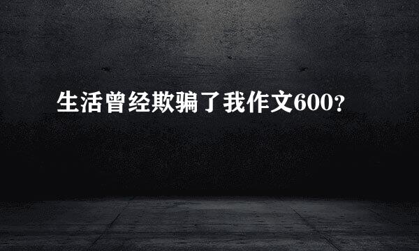 生活曾经欺骗了我作文600？