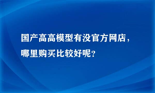 国产高高模型有没官方网店，哪里购买比较好呢？