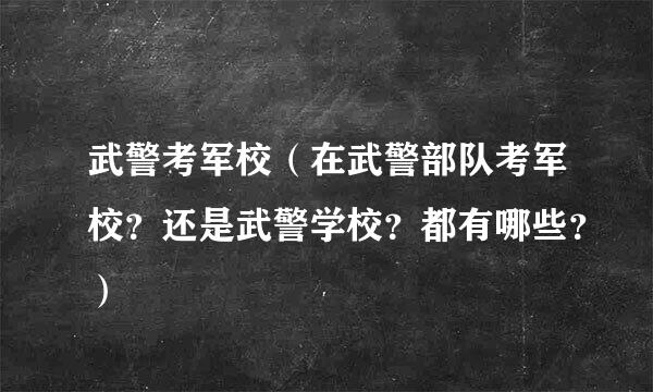 武警考军校（在武警部队考军校？还是武警学校？都有哪些？）