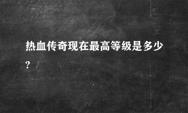 热血传奇现在最高等级是多少?