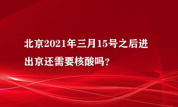 北京2021年三月15号之后进出京还需要核酸吗？