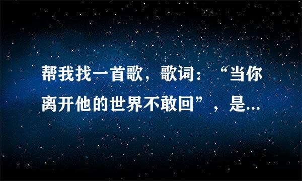 帮我找一首歌，歌词：“当你离开他的世界不敢回”，是哪一首歌的