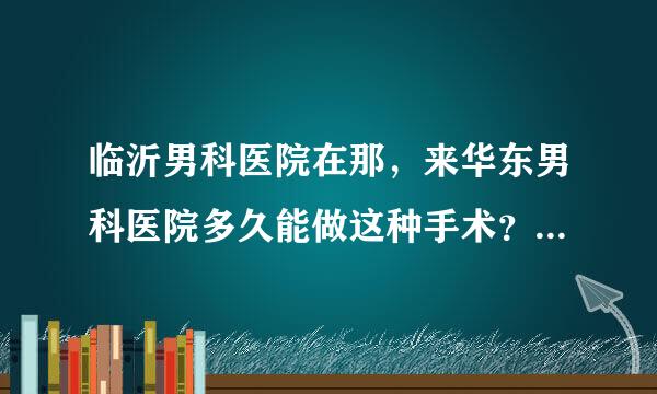 临沂男科医院在那，来华东男科医院多久能做这种手术？？费用大概多少？带多少钱去好呢？