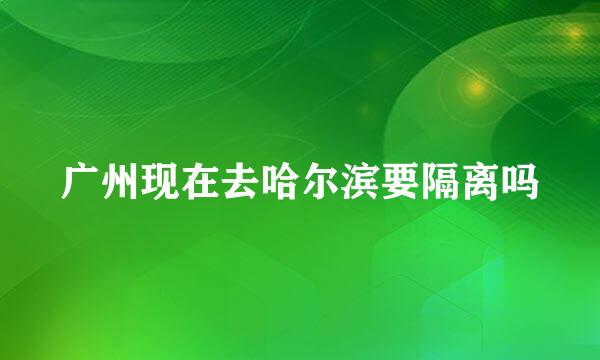 广州现在去哈尔滨要隔离吗