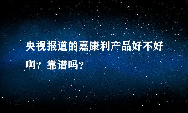 央视报道的嘉康利产品好不好啊？靠谱吗？