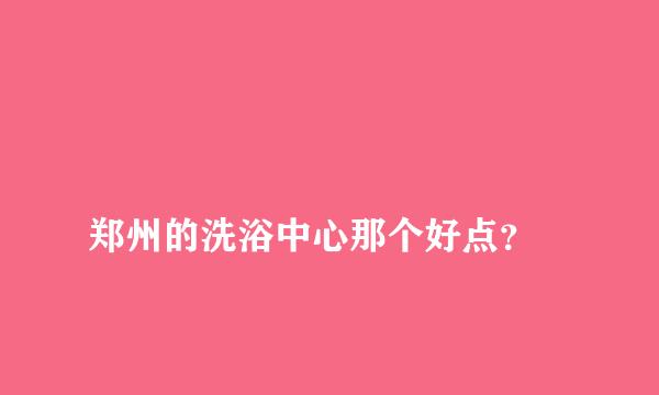 
郑州的洗浴中心那个好点？
