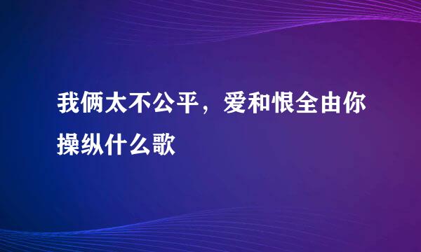 我俩太不公平，爱和恨全由你操纵什么歌