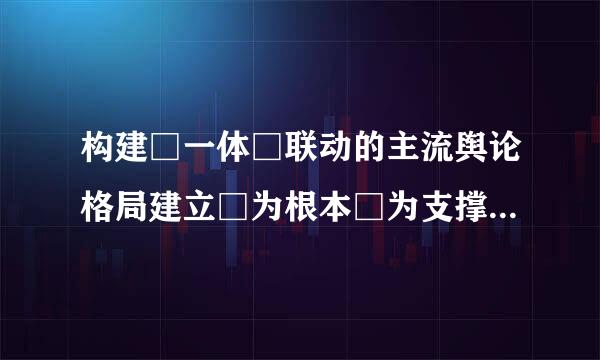 构建□一体□联动的主流舆论格局建立□为根本□为支撑□为保障的全媒体传播体系？