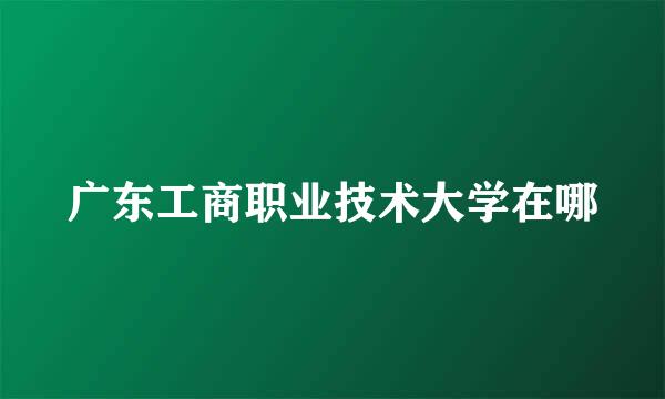 广东工商职业技术大学在哪