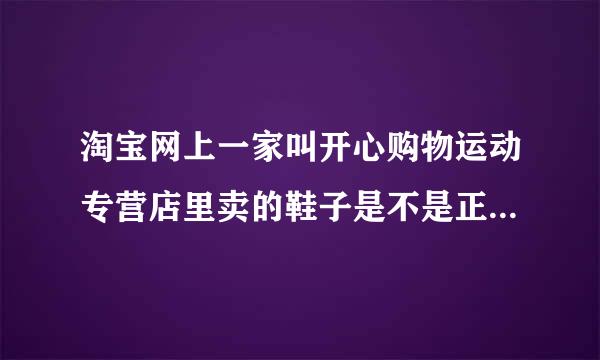 淘宝网上一家叫开心购物运动专营店里卖的鞋子是不是正品啊 ？