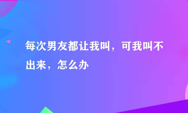 每次男友都让我叫，可我叫不出来，怎么办