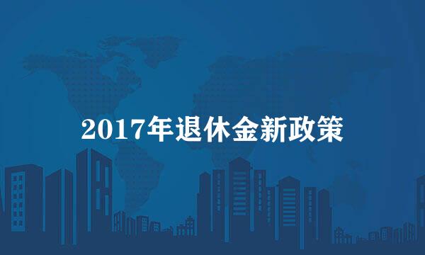 2017年退休金新政策