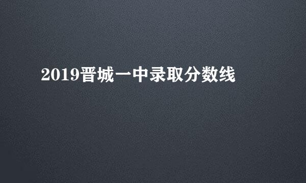 2019晋城一中录取分数线