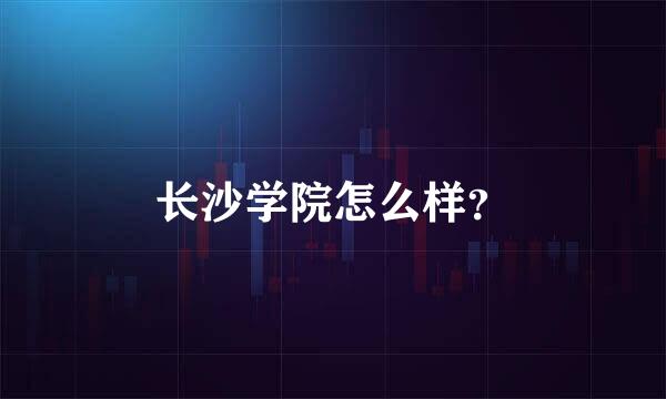 长沙学院怎么样？